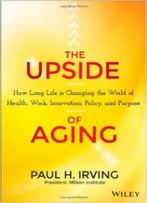 The Upside Of Aging: How Long Life Is Changing The World Of Health, Work, Innovation, Policy And Purpose