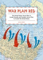War Plan Red: America’S Secret Plans To Invade Canada And Canada’S Secret Plans To Invade The U.S.