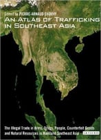 An Atlas Of Trafficking In Southeast Asia: The Illegal Trade In Arms, Drugs, People, Counterfeit Goods