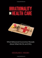 Irrationality In Health Care: What Behavioral Economics Reveals About What We Do And Why
