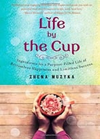 Life By The Cup: Ingredients For A Purpose-Filled Life Of Bottomless Happiness And Limitless Success