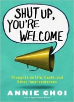 Shut Up, You’Re Welcome: Thoughts On Life, Death, And Other Inconveniences