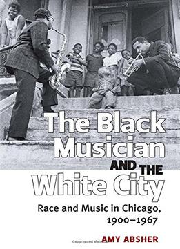 The Black Musician And The White City: Race And Music In Chicago, 1900-1967