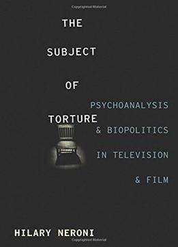 The Subject Of Torture: Psychoanalysis And Biopolitics In Television And Film