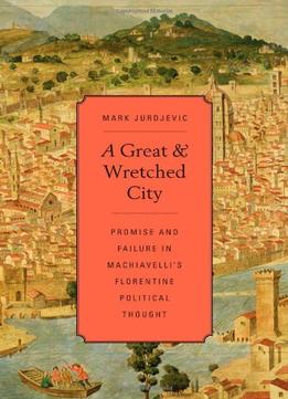 A Great And Wretched City: Promise And Failure In Machiavelli’S Florentine Political Thought