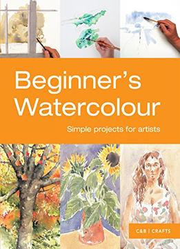 Beginner’S Watercolour: Simple Projects For Artists