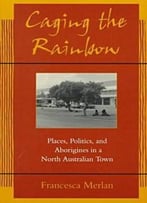 Caging The Rainbow: Places, Politics And Aborigines In A North Australian Town By Francesca Merlan