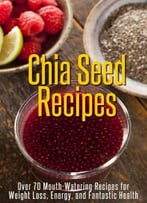Chia Seed Recipes – Over 70 Mouth-Watering Recipes For Weight Loss, Energy, And Fantastic Health