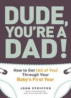 Dude, You’Re A Dad!: How To Get (All Of You) Through Your Baby’S First Year