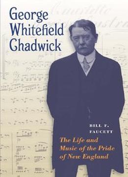 George Whitefield Chadwick: The Life And Music Of The Pride Of New England