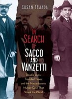 In Search Of Sacco And Vanzetti: Double Lives, Troubled Times, And The Massachusetts Murder Case That Shook The World