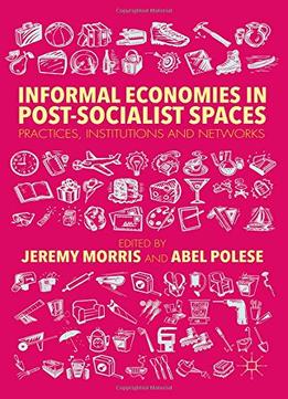 Informal Economies In Post-Socialist Spaces: Practices, Institutions And Networks