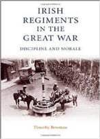Irish Regiments In The Great War: Discipline And Morale By Timothy Bowman