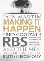 Making It Happen: Fred Goodwin, Rbs And The Men Who Blew Up The British Economy