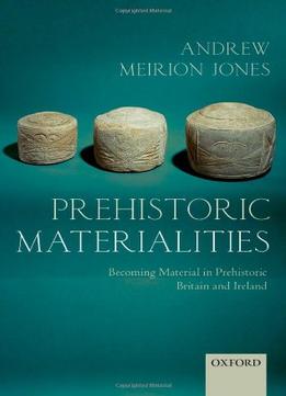 Prehistoric Materialities: Becoming Material In Prehistoric Britain And Ireland