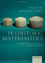 Prehistoric Materialities: Becoming Material In Prehistoric Britain And Ireland