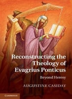 Reconstructing The Theology Of Evagrius Ponticus: Beyond Heresy