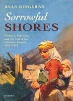 Sorrowful Shores: Violence, Ethnicity, And The End Of The Ottoman Empire 1912-1923