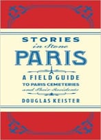 Stories In Stone Paris: A Field Guide To Paris Cemeteries And Their Residents