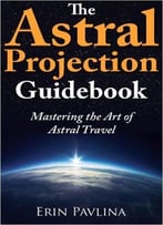 The Astral Projection Guidebook: Mastering The Art Of Astral Travel