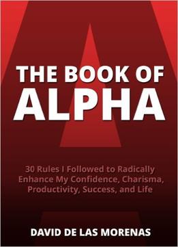 The Book Of Alpha: 30 Rules I Followed To Radically Enhance My Confidence, Charisma, Productivity, Success, And Life