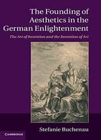 The Founding Of Aesthetics In The German Enlightenment: The Art Of Invention And The Invention Of Art