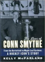 The Lives Of Conn Smythe: From The Battlefield To Maple Leaf Gardens: A Hockey Icon’S Story