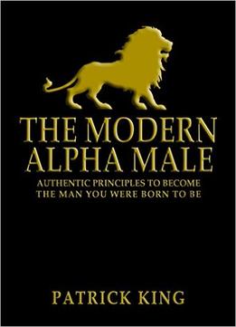The Modern Alpha Male: Authentic Principles To Become The Man You Were Born To Be