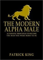 The Modern Alpha Male: Authentic Principles To Become The Man You Were Born To Be