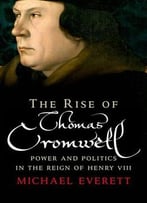 The Rise Of Thomas Cromwell: Power And Politics In The Reign Of Henry Viii, 1485-1534