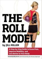 The Roll Model: A Step-By-Step Guide To Erase Pain, Improve Mobility, And Live Better In Your Body