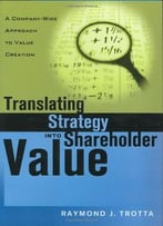 Translating Strategy Into Shareholder Value: A Company-Wide Approach To Value Creation By Raymond J. Trotta