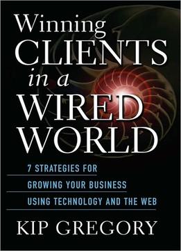 Winning Clients In A Wired World: Seven Strategies For Growing Your Business Using Technology And The Web