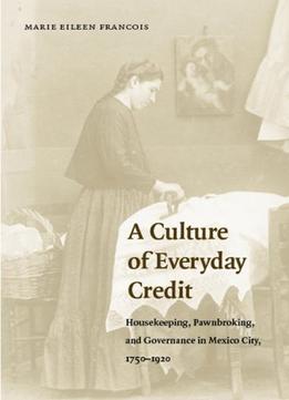 A Culture Of Everyday Credit: Housekeeping, Pawnbroking, And Governance In Mexico City, 1750-1920