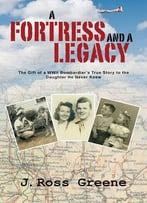 A Fortress And A Legacy: The Gift Of A Wwii Bombardier’S True Story To The Daughter He Never Knew