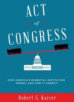 Act Of Congress: How America’S Essential Institution Works, And How It Doesn’T By Robert G. Kaiser