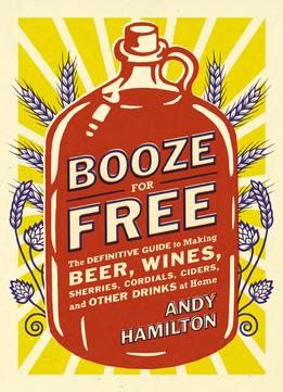 Booze For Free: The Definitive Guide To Making Beer, Wines, Cocktail Bases, Ciders, And Other Drinks At Home