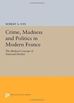 Crime, Madness And Politics In Modern France: The Medical Concept Of National Decline