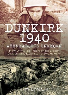 Dunkirk 1940: Whereabouts Unknown: How Untrained Troops Of The Labour Divisions Were Sacrificed To Save An Army