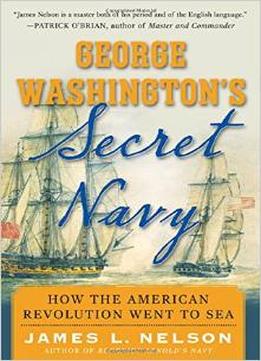 George Washington’S Secret Navy: How The American Revolution Went To Sea By James Nelson