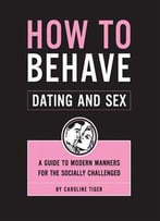 How To Behave: Dating And Sex: A Guide To Modern Manners For The Socially Challenged