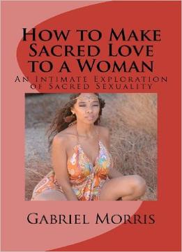 How To Make Sacred Love To A Woman: An Intimate Exploration Of Sacred Sexuality