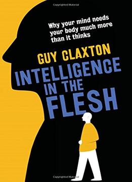Intelligence In The Flesh: Why Your Mind Needs Your Body Much More Than It Thinks