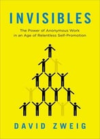 Invisibles: The Power Of Anonymous Work In An Age Of Relentless Self-Promotion