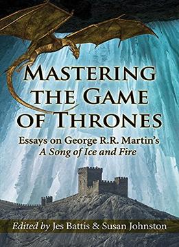 Mastering The Game Of Thrones: Essays On George R.R. Martin’S A Song Of Ice And Fire