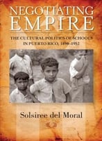 Negotiating Empire: The Cultural Politics Of Schools In Puerto Rico, 1898-1952