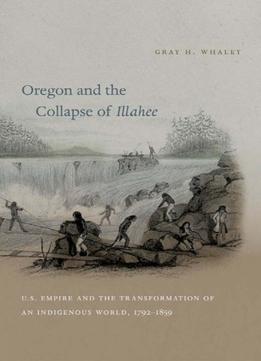 Oregon And The Collapse Of Illahee: U.S. Empire And The Transformation Of An Indigenous World, 1792-1859