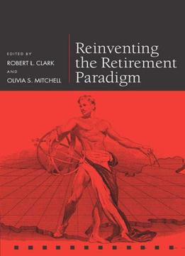 Reinventing The Retirement Paradigm By Robert L. Clark