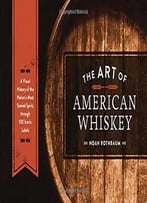The Art Of American Whiskey: A Visual History Of The Nation’S Most Storied Spirit, Through 100 Iconic Labels
