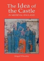 The Idea Of The Castle In Medieval England By Abigail Wheatley